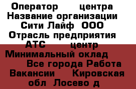 Оператор Call-центра › Название организации ­ Сити Лайф, ООО › Отрасль предприятия ­ АТС, call-центр › Минимальный оклад ­ 24 000 - Все города Работа » Вакансии   . Кировская обл.,Лосево д.